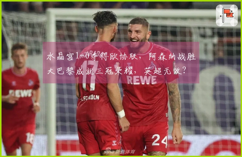 水晶宫1-0夺得欧协联，阿森纳战胜大巴黎成就三冠荣耀，英超无敌？