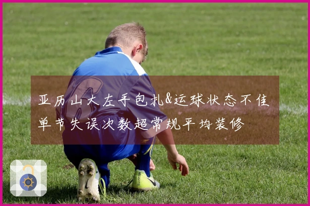 亚历山大左手包扎&运球状态不佳 单节失误次数超常规平均装修