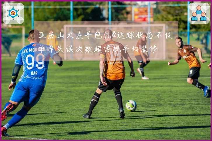 亚历山大左手包扎&运球状态不佳 单节失误次数超常规平均装修