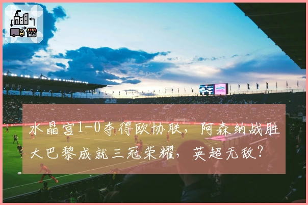 水晶宫1-0夺得欧协联,阿森纳战胜大巴黎成就三冠荣耀,英超无敌?